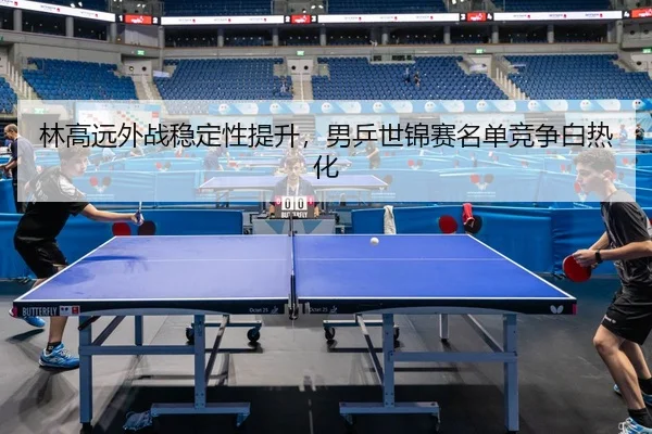 林高远外战稳定性提升，男乒世锦赛名单竞争白热化